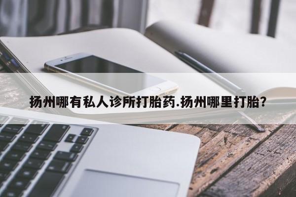 打胎药购买方式扬州哪有私人诊所打胎药.扬州哪里打胎？