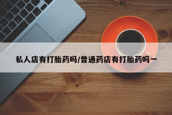 打胎药购买方式私人店有打胎药吗/普通药店有打胎药吗一