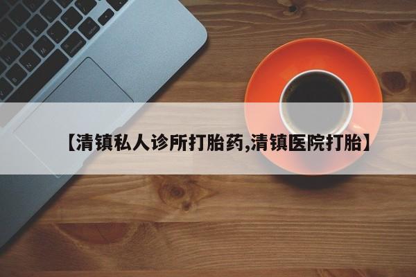 打胎药购买方式【清镇私人诊所打胎药,清镇医院打胎】