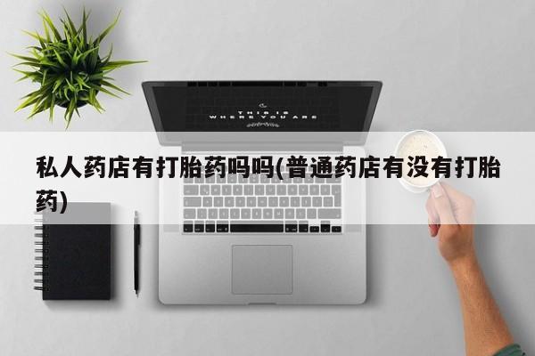 打胎药购买方式私人药店有打胎药吗吗(普通药店有没有打胎药)