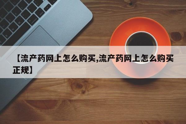 打胎药购买方式【流产药网上怎么购买,流产药网上怎么购买正规】