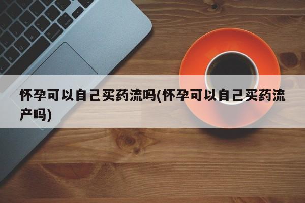 打胎药购买方式怀孕可以自己买药流吗(怀孕可以自己买药流产吗)